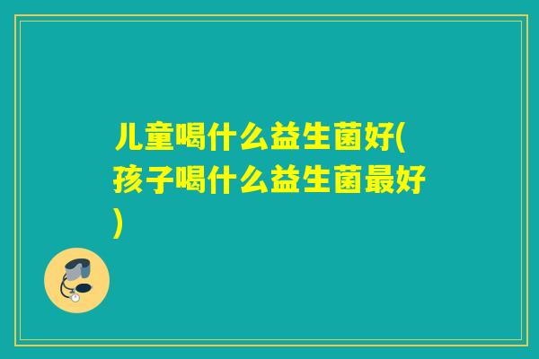 儿童喝什么益生菌好(孩子喝什么益生菌最好)