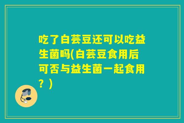 吃了白芸豆还可以吃益生菌吗(白芸豆食用后可否与益生菌一起食用？)