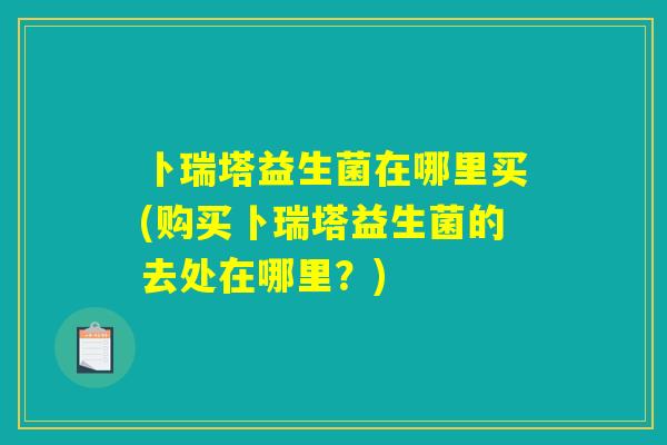 卜瑞塔益生菌在哪里买(购买卜瑞塔益生菌的去处在哪里?) 卜瑞塔益生菌在哪里买(购买卜瑞塔益生菌的去处在哪里?)