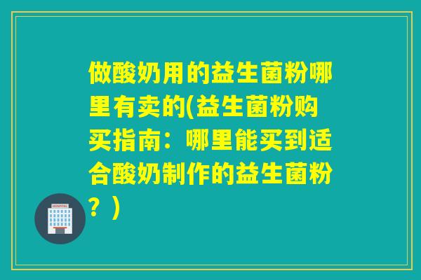 做酸奶用的益生菌粉哪里有卖的(益生菌粉购买指南：哪里能买到适合酸奶制作的益生菌粉？)