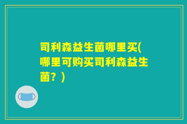 司利森益生菌哪里买(哪里可购买司利森益生菌？)