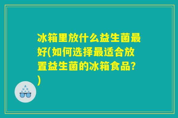 冰箱里放什么益生菌最好(如何选择最适合放置益生菌的冰箱食品？)