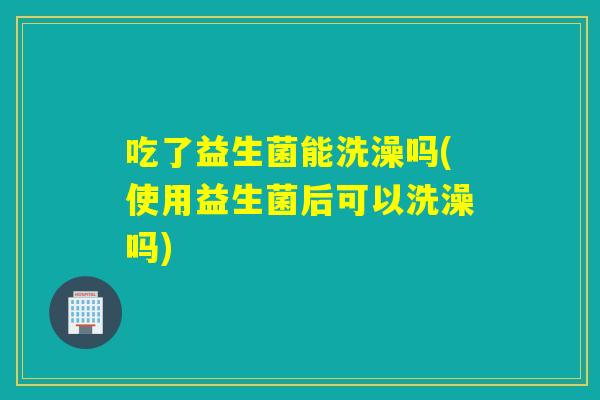 吃了益生菌能洗澡吗(使用益生菌后可以洗澡吗)