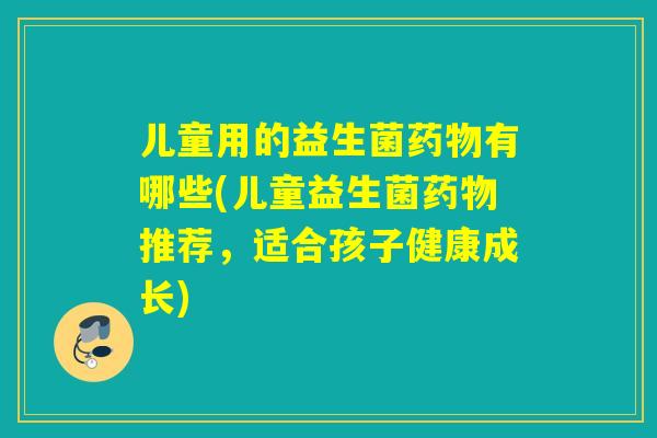 儿童用的益生菌药物有哪些(儿童益生菌药物推荐，适合孩子健康成长)