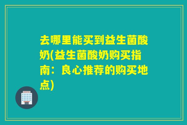 去哪里能买到益生菌酸奶(益生菌酸奶购买指南：良心推荐的购买地点)
