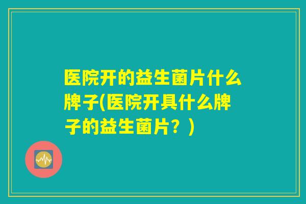医院开的益生菌片什么牌子(医院开具什么牌子的益生菌片？)
