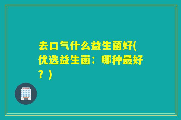 去口气什么益生菌好(优选益生菌：哪种最好？)