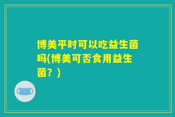 博美平时可以吃益生菌吗(博美可否食用益生菌？)