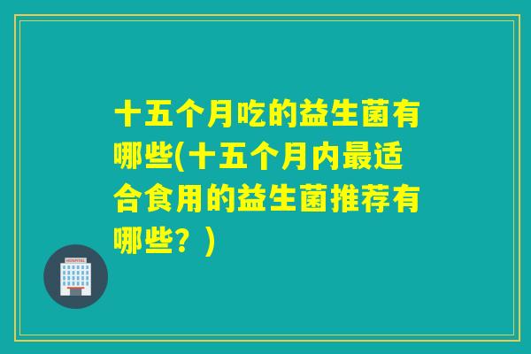 十五个月吃的益生菌有哪些(十五个月内最适合食用的益生菌推荐有哪些？)