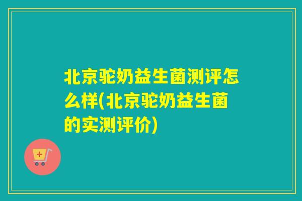 北京驼奶益生菌测评怎么样(北京驼奶益生菌的实测评价)