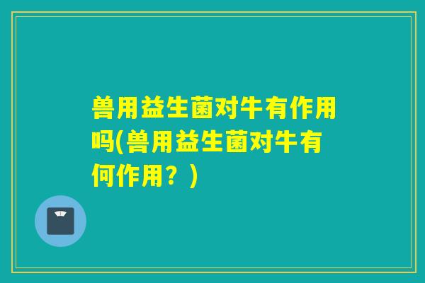 兽用益生菌对牛有作用吗(兽用益生菌对牛有何作用?) 兽用益生菌对牛有作用吗(兽用益生菌对牛有何作用?)
