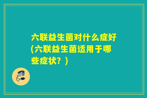 六联益生菌对什么症好(六联益生菌适用于哪些症状？)
