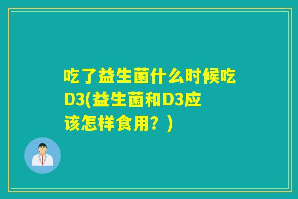 吃了益生菌什么时候吃D3(益生菌和D3应该怎样食用?) 吃了益生菌什么时候吃D3(益生菌和D3应该怎样食用?)