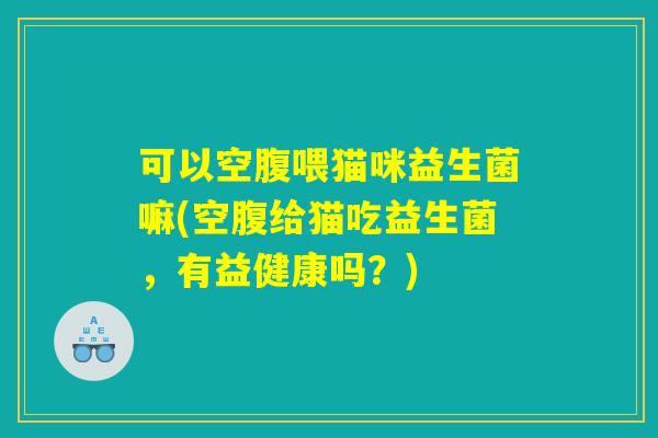 可以空腹喂猫咪益生菌嘛(空腹给猫吃益生菌，有益健康吗？)