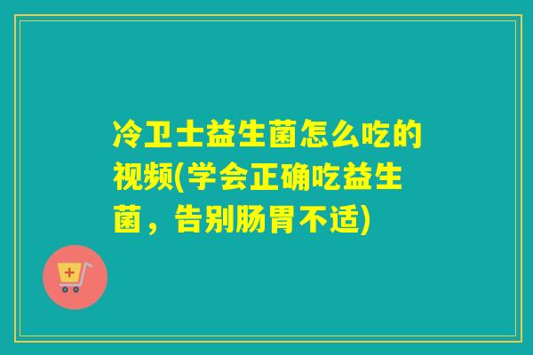 冷卫士益生菌怎么吃的视频(学会正确吃益生菌，告别肠胃不适)
