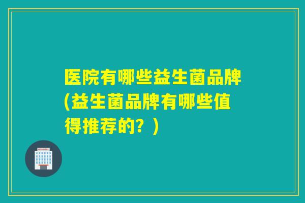 医院有哪些益生菌品牌(益生菌品牌有哪些值得推荐的？)