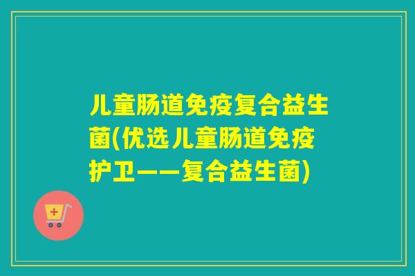 儿童肠道免疫复合益生菌(优选儿童肠道免疫护卫——复合益生菌)