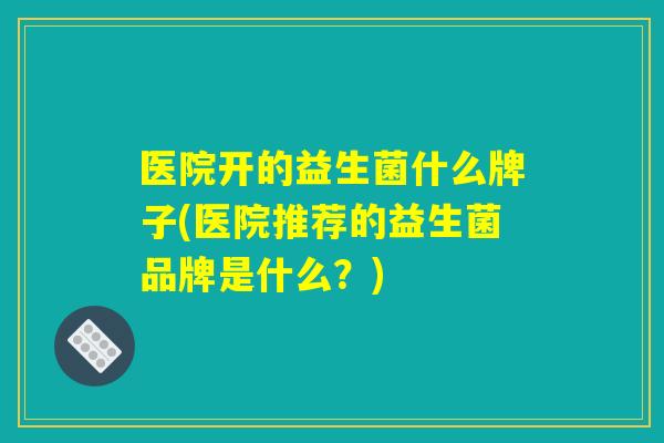 医院开的益生菌什么牌子(医院推荐的益生菌品牌是什么？)