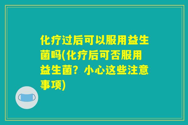 化疗过后可以服用益生菌吗(化疗后可否服用益生菌？小心这些注意事项)