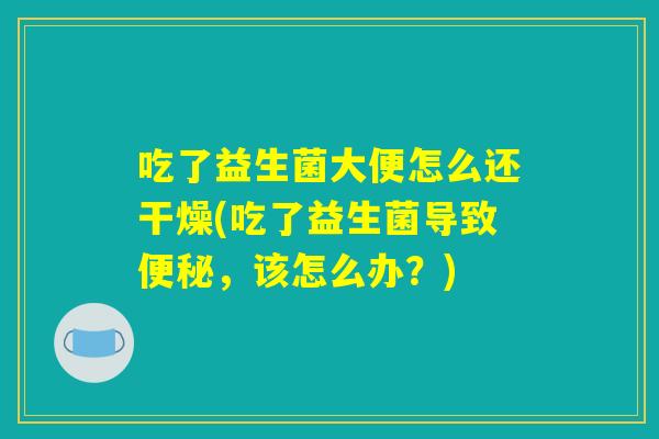 吃了益生菌大便怎么还干燥(吃了益生菌导致便秘，该怎么办？)