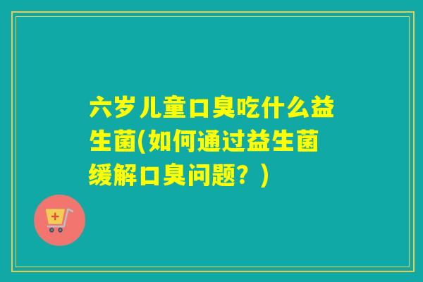 六岁儿童口臭吃什么益生菌(如何通过益生菌缓解口臭问题？)