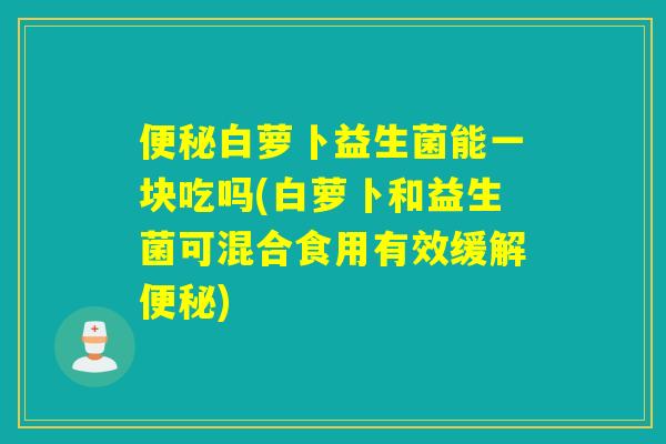 便秘白萝卜益生菌能一块吃吗(白萝卜和益生菌可混合食用有效缓解便秘)