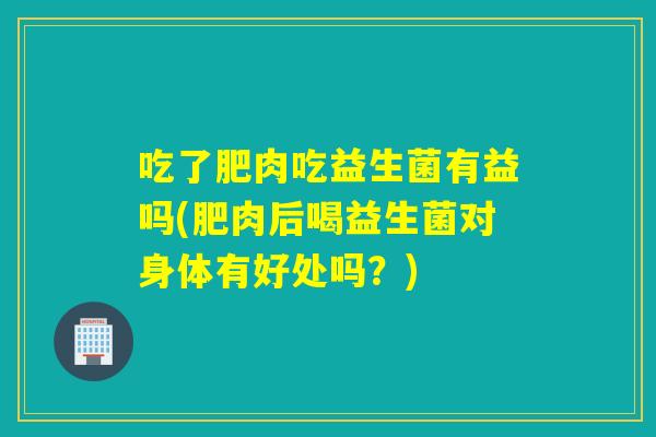 吃了肥肉吃益生菌有益吗(肥肉后喝益生菌对身体有好处吗？)
