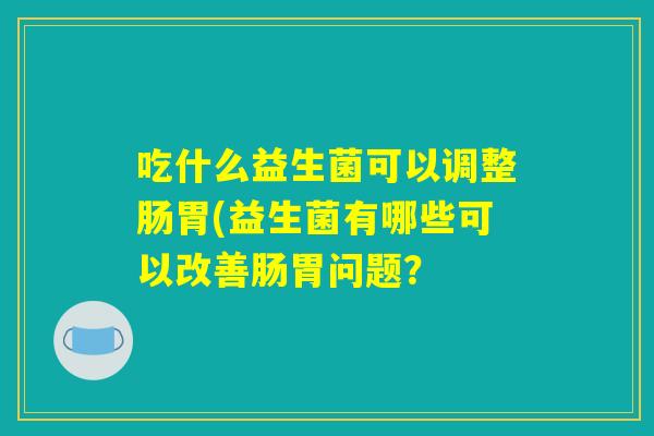 吃什么益生菌可以调整肠胃(益生菌有哪些可以改善肠胃问题？