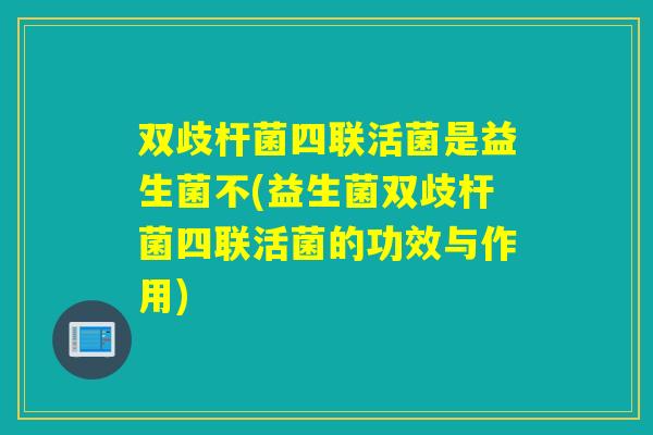 双歧杆菌四联活菌是益生菌不(益生菌双歧杆菌四联活菌的功效与作用)