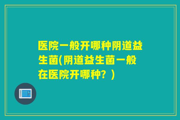 医院一般开哪种阴道益生菌(阴道益生菌一般在医院开哪种？)