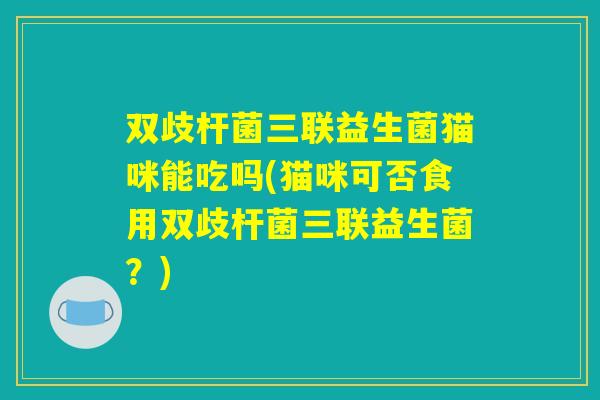 双歧杆菌三联益生菌猫咪能吃吗(猫咪可否食用双歧杆菌三联益生菌？)