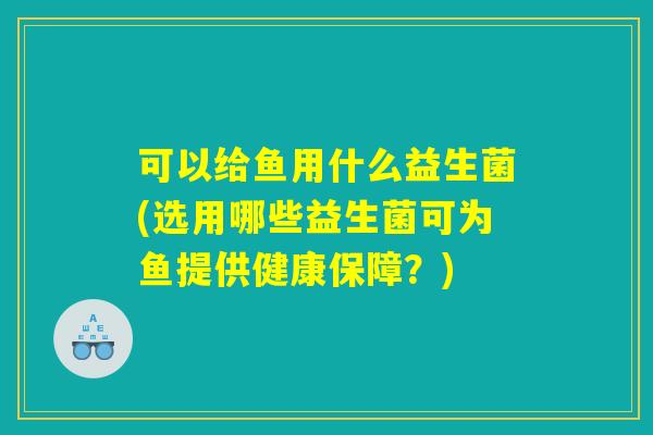 可以给鱼用什么益生菌(选用哪些益生菌可为鱼提供健康保障？)