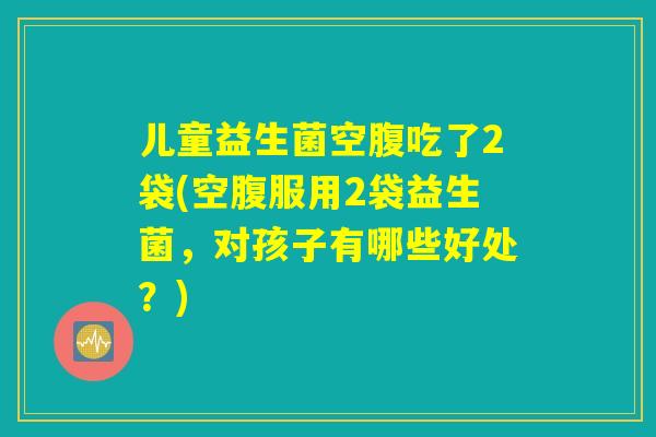 儿童益生菌空腹吃了2袋(空腹服用2袋益生菌，对孩子有哪些好处？)