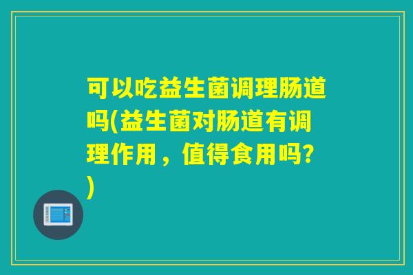 可以吃益生菌调理肠道吗(益生菌对肠道有调理作用，值得食用吗？)