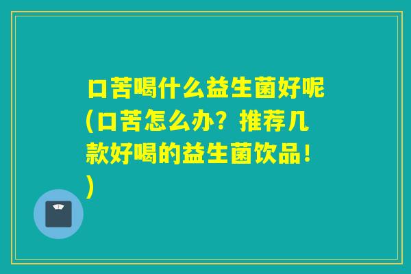 口苦喝什么益生菌好呢(口苦怎么办？推荐几款好喝的益生菌饮品！)