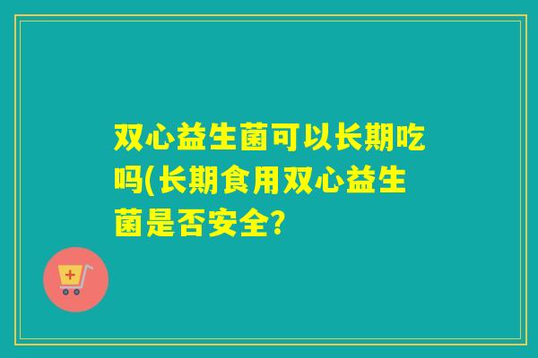 双心益生菌可以长期吃吗(长期食用双心益生菌是否安全？
