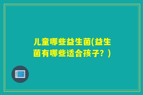 儿童哪些益生菌(益生菌有哪些适合孩子？)