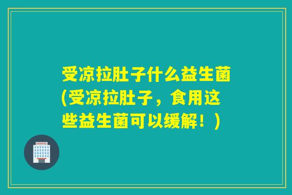 受凉拉肚子什么益生菌(受凉拉肚子，食用这些益生菌可以缓解！)