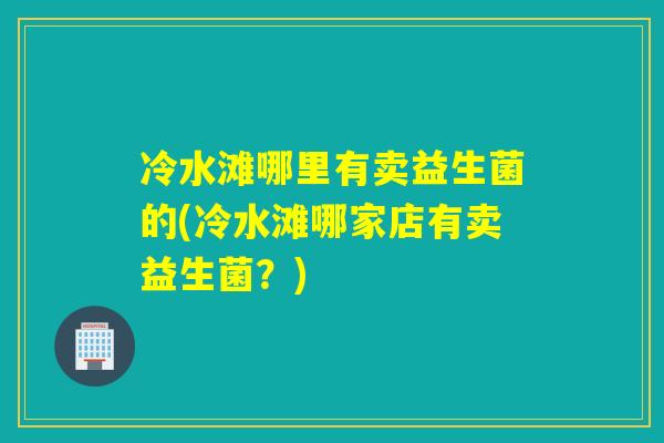 冷水滩哪里有卖益生菌的(冷水滩哪家店有卖益生菌?) 冷水滩哪里有卖益生菌的(冷水滩哪家店有卖益生菌?)