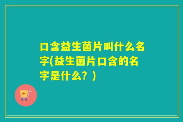 口含益生菌片叫什么名字(益生菌片口含的名字是什么？)