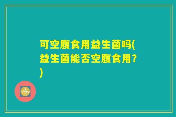 可空腹食用益生菌吗(益生菌能否空腹食用？)