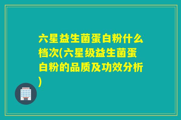 六星益生菌蛋白粉什么档次(六星级益生菌蛋白粉的品质及功效分析)