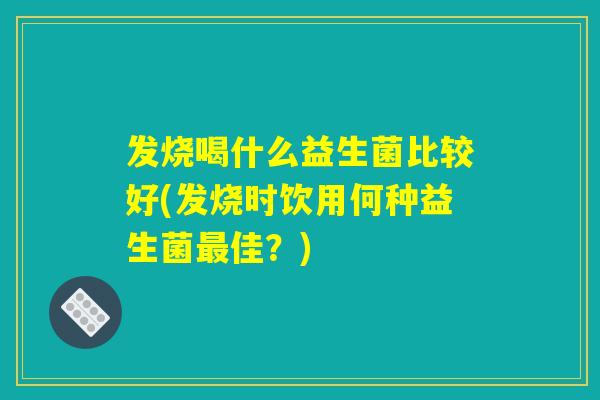 发烧喝什么益生菌比较好(发烧时饮用何种益生菌最佳？)