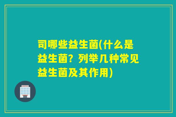 司哪些益生菌(什么是益生菌？列举几种常见益生菌及其作用)