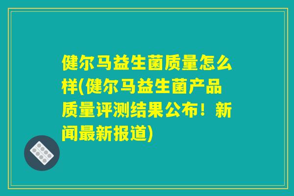 健尔马益生菌质量怎么样(健尔马益生菌产品质量评测结果公布！新闻最新报道)