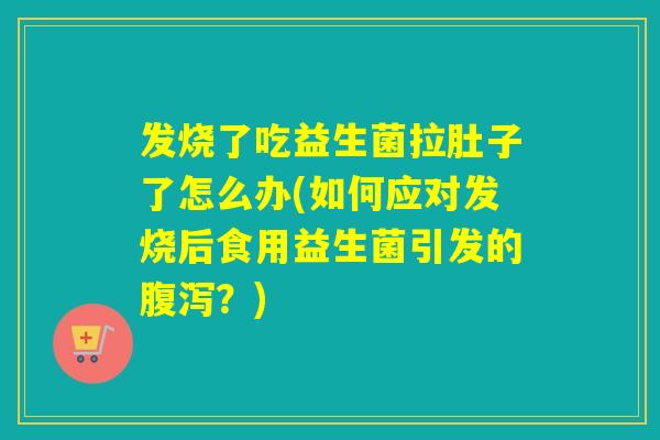 发烧了吃益生菌拉肚子了怎么办(如何应对发烧后食用益生菌引发的腹泻？)