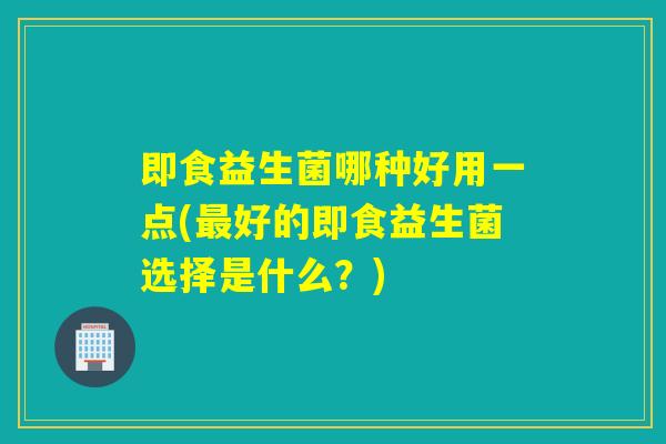 即食益生菌哪种好用一点(最好的即食益生菌选择是什么？)