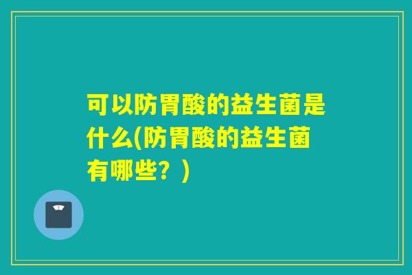 可以防胃酸的益生菌是什么(防胃酸的益生菌有哪些？)