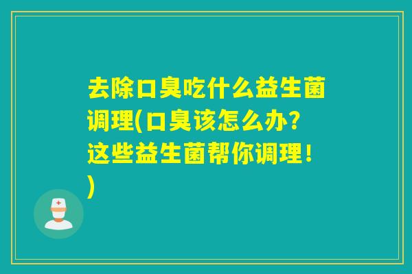 去除口臭吃什么益生菌调理(口臭该怎么办？这些益生菌帮你调理！)
