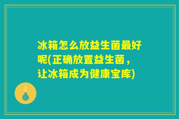 冰箱怎么放益生菌最好呢(正确放置益生菌，让冰箱成为健康宝库)